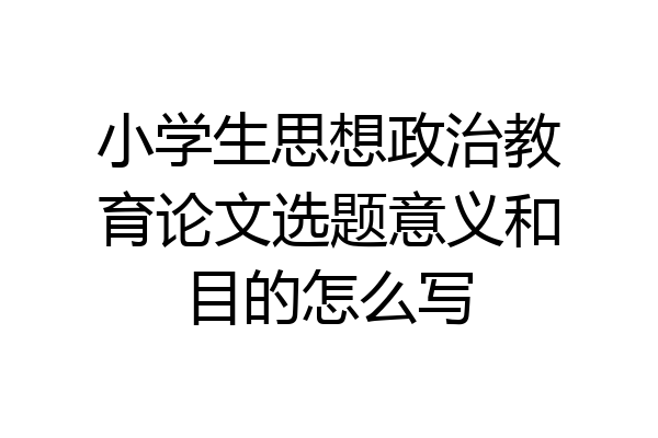 小学生思想政治教育论文选题意义和目的怎么写