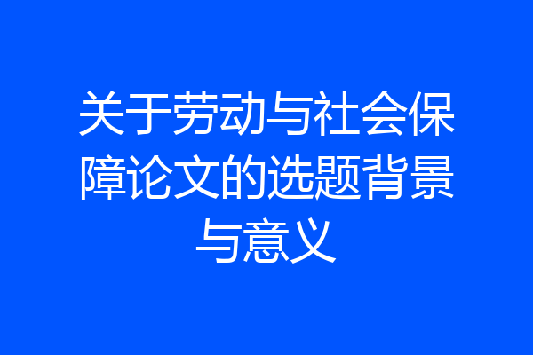 关于劳动与社会保障论文的选题背景与意义