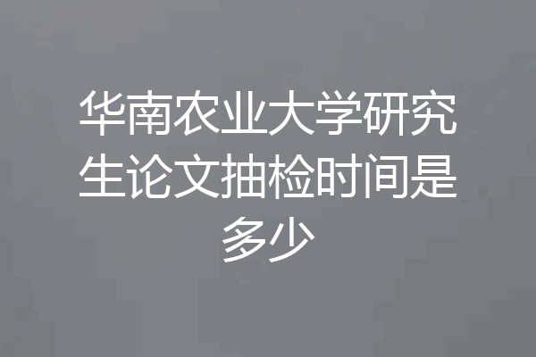 华南农业大学研究生论文抽检时间是多少