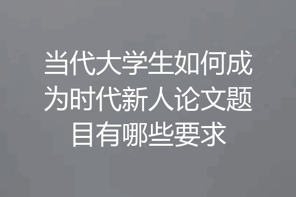 当代大学生如何成为时代新人论文题目有哪些要求