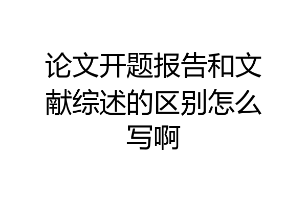 论文开题报告和文献综述的区别怎么写啊