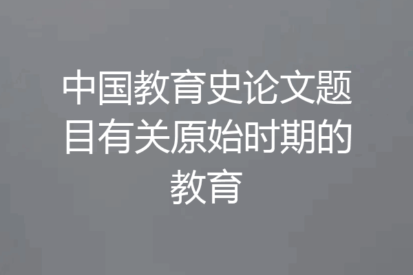 中国教育史论文题目有关原始时期的教育