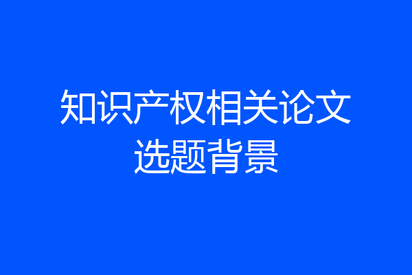 知识产权相关论文选题背景