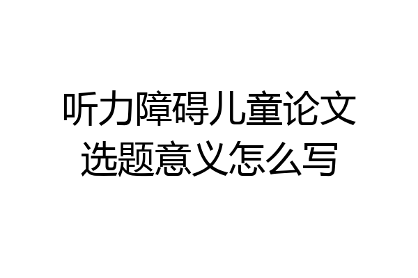 听力障碍儿童论文选题意义怎么写