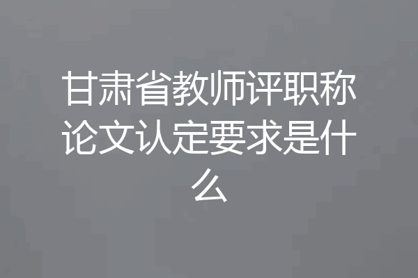 甘肃省教师评职称论文认定要求是什么