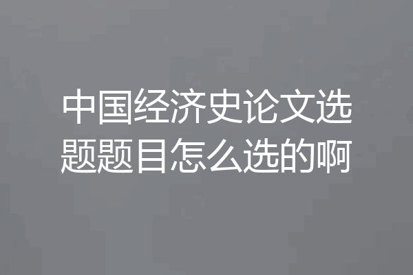 中国经济史论文选题题目怎么选的啊
