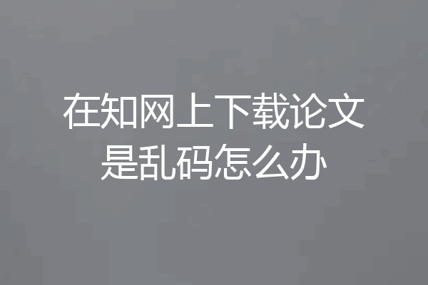 在知网上下载论文是乱码怎么办