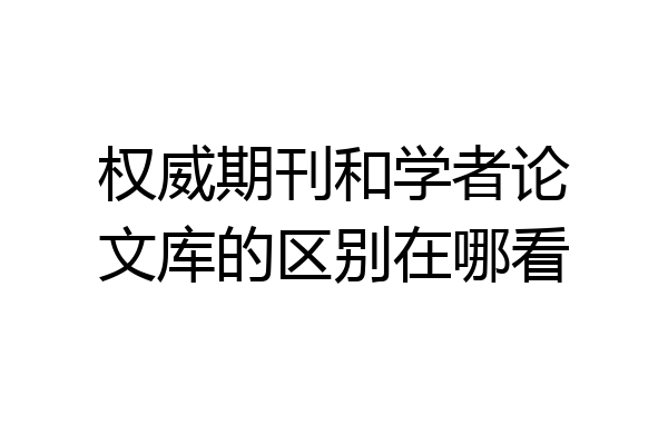 权威期刊和学者论文库的区别在哪看