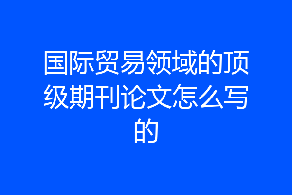 国际贸易领域的顶级期刊论文怎么写的