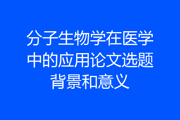 分子生物学在医学中的应用论文选题背景和意义