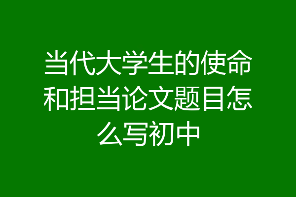当代大学生的使命和担当论文题目怎么写初中