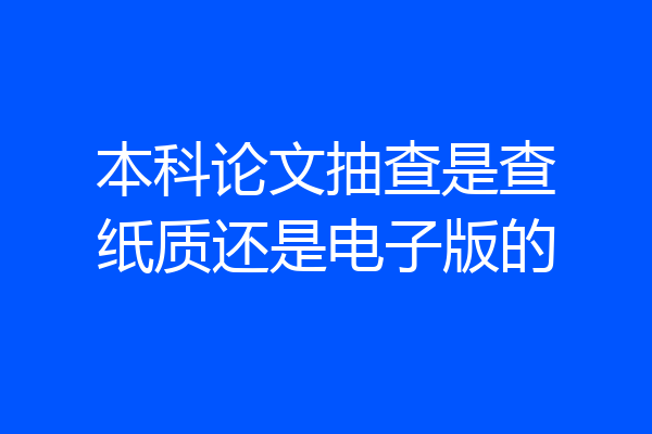 本科论文抽查是查纸质还是电子版的