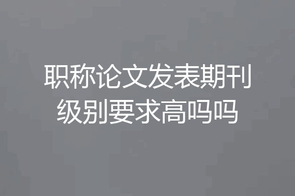 职称论文发表期刊级别要求高吗吗