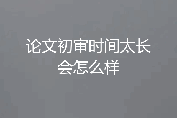 论文初审时间太长会怎么样