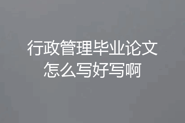 行政管理毕业论文怎么写好写啊