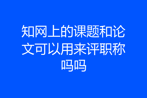 知网上的课题和论文可以用来评职称吗吗