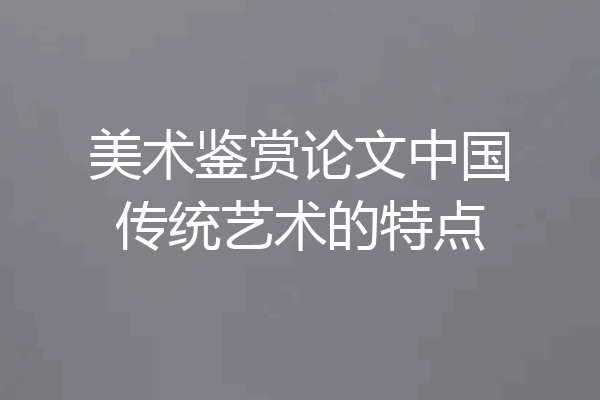 美术鉴赏论文中国传统艺术的特点