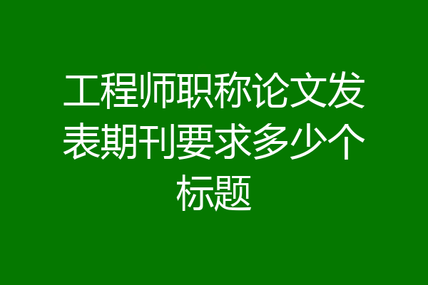 工程师职称论文发表期刊要求多少个标题