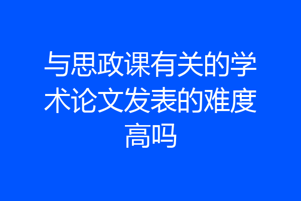 与思政课有关的学术论文发表的难度高吗