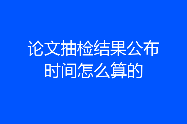 论文抽检结果公布时间怎么算的