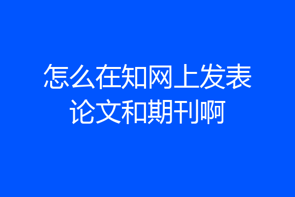怎么在知网上发表论文和期刊啊
