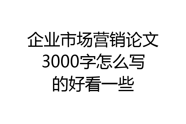 企业市场营销论文3000字怎么写的好看一些