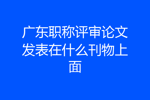 广东职称评审论文发表在什么刊物上面