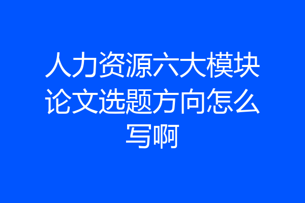 人力资源六大模块论文选题方向怎么写啊