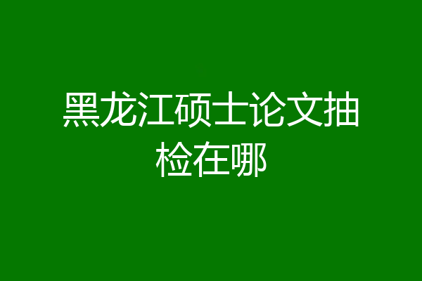 黑龙江硕士论文抽检在哪