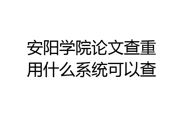安阳学院论文查重用什么系统可以查