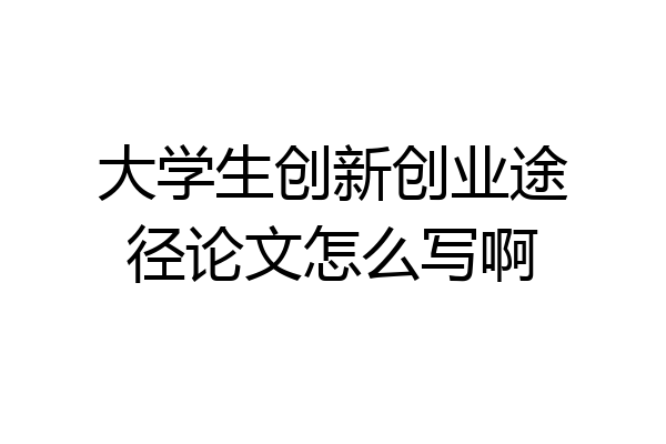 大学生创新创业途径论文怎么写啊