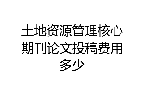 土地资源管理核心期刊论文投稿费用多少
