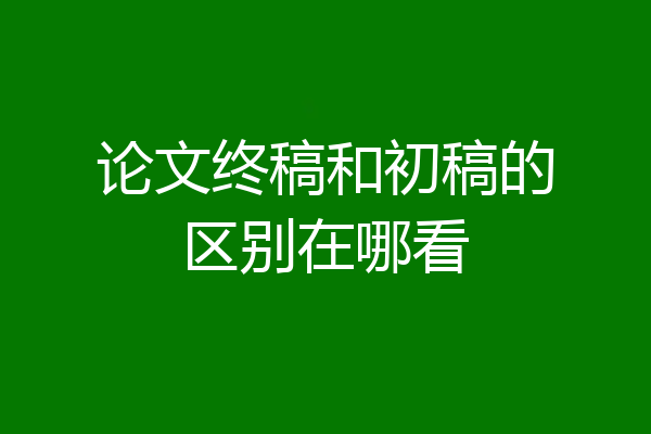 论文终稿和初稿的区别在哪看
