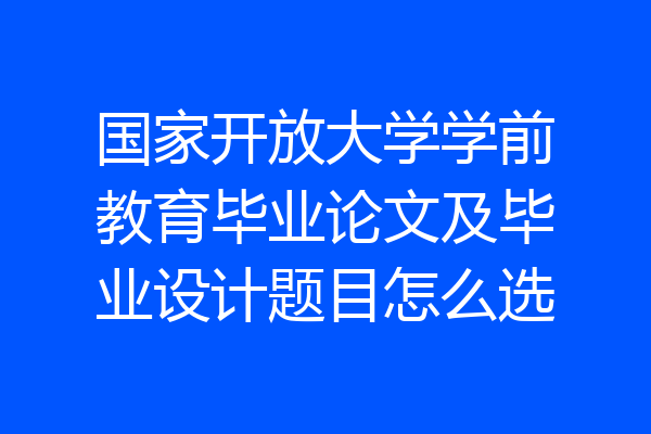 国家开放大学学前教育毕业论文及毕业设计题目怎么选
