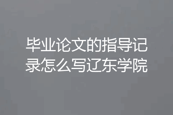 毕业论文的指导记录怎么写辽东学院