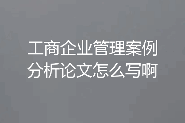 工商企业管理案例分析论文怎么写啊