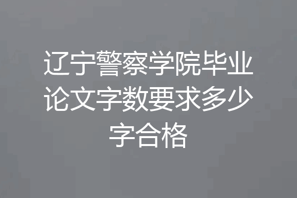 辽宁警察学院毕业论文字数要求多少字合格