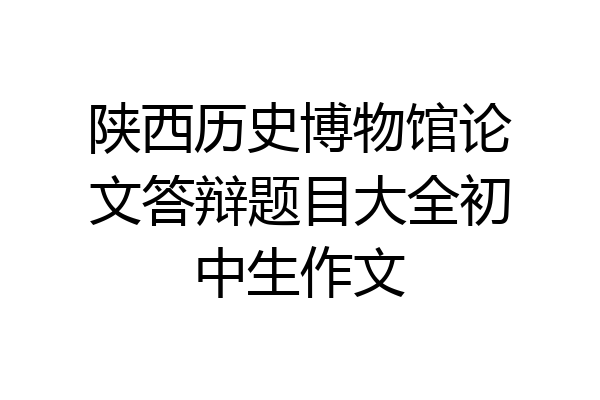 陕西历史博物馆论文答辩题目大全初中生作文