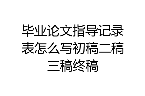 毕业论文指导记录表怎么写初稿二稿三稿终稿
