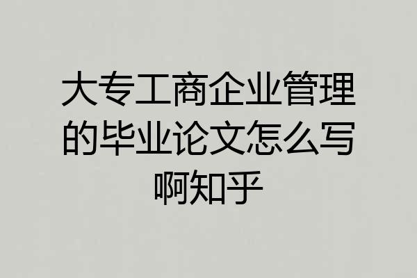 大专工商企业管理的毕业论文怎么写啊知乎