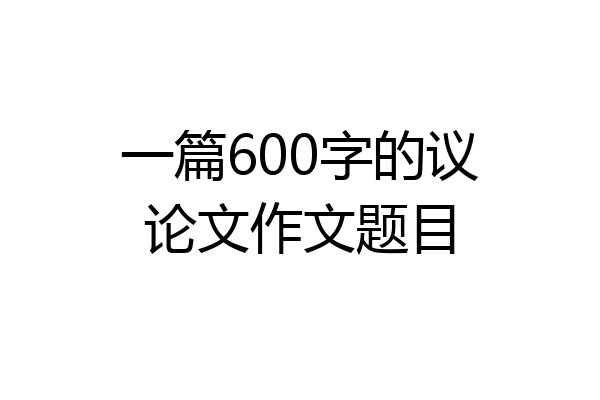 一篇600字的议论文作文题目