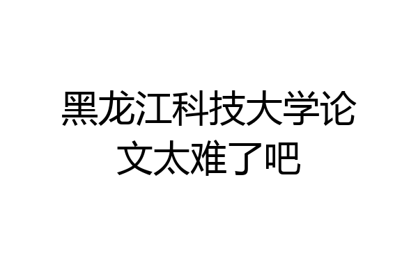 黑龙江科技大学论文太难了吧
