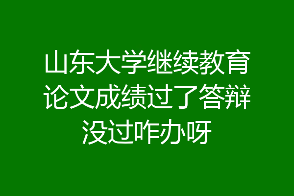 山东大学继续教育论文成绩过了答辩没过咋办呀