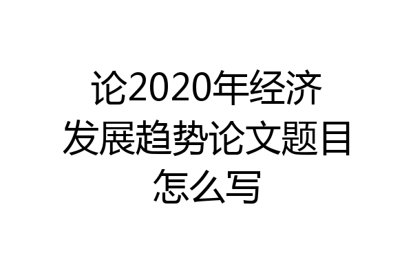 论2020年经济发展趋势论文题目怎么写