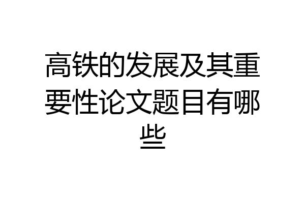 高铁的发展及其重要性论文题目有哪些