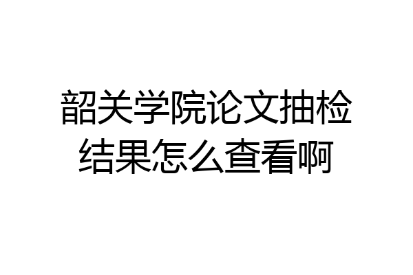 韶关学院论文抽检结果怎么查看啊