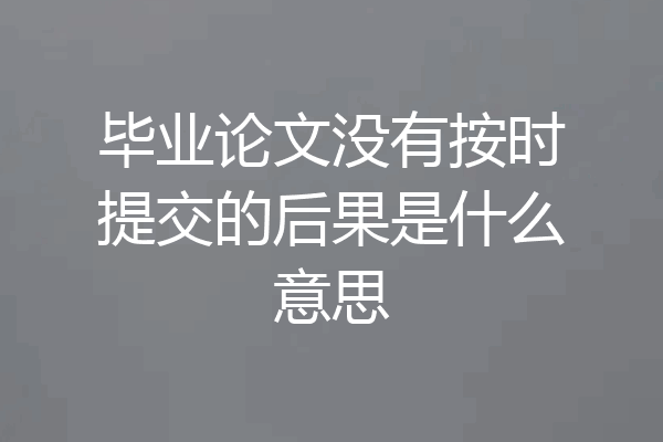 毕业论文没有按时提交的后果是什么意思