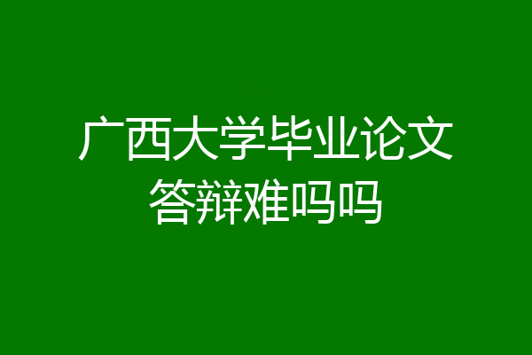 广西大学毕业论文答辩难吗吗