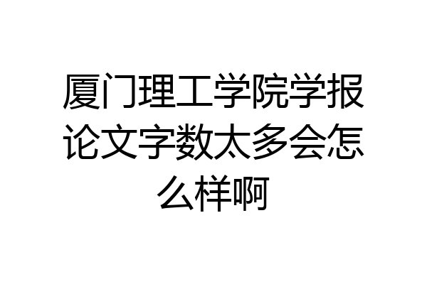 厦门理工学院学报论文字数太多会怎么样啊