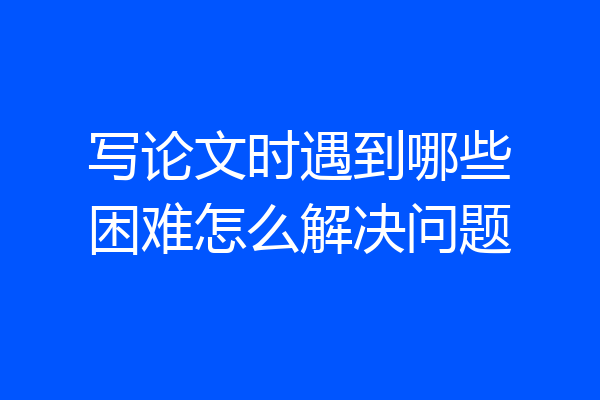 写论文时遇到哪些困难怎么解决问题